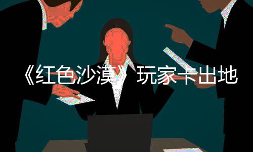 现神漠秘村野大庄 中世纪版地图卡出酷似镖客红荒玩家外发色沙