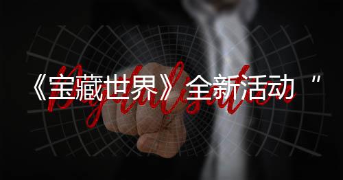 新神秘戒指系界戒指全新，全统登宝藏世场活动让发威上线