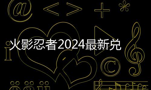 码 码一有效最新兑换兑换火影忍者览