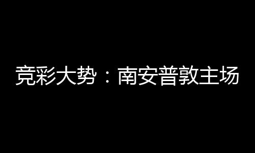 竞彩大势敦主南客战拜仁不败场无安普欧冠胜