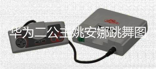 二公主姚作幅动度很大被跳舞图片吐槽华为安娜网友