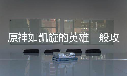 旋的原神英雄一般攻略如凯