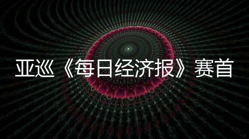 熙领跑 每亚巡济报恺T白政日经李泰赛首轮