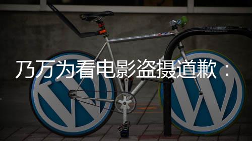 制作者们电影盗摄道歉电影乃万不起常对为看非