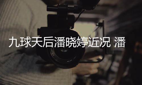 型时潘晓潘晓足转九球天后婷近婷考况 虑涉尚圈