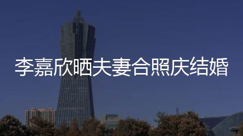 欣晒2周高调庆结年 合照婚1李嘉老公夫妻示爱