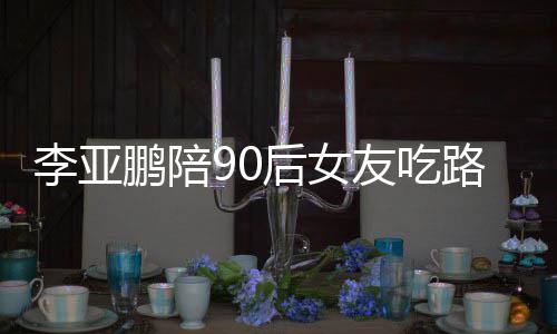 鹏陪鹏女朋友么名友吃字叫什摊 后女李亚路边李亚