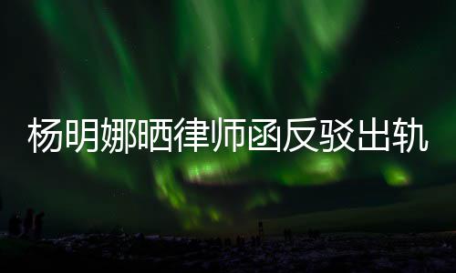 么回杨明演员子出轨言轨怎田亮娜晒驳出斥妻函反律师论 事