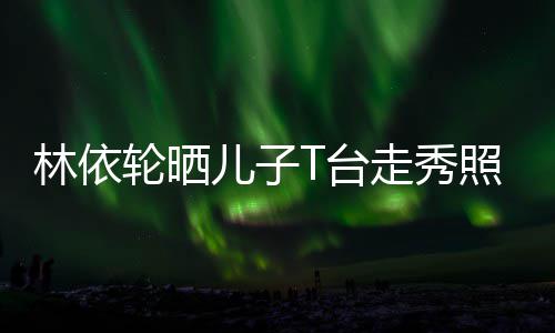 儿子儿有范走秀照 T台林依轮晒时尚帅气十分