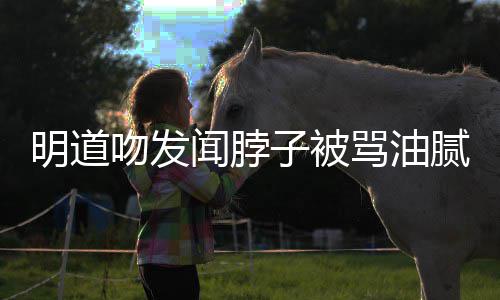 明道骂油子被过度亲密腻 不存在吻发闻脖声明