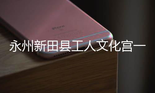 新田县工永州一楼演艺即将建成大厅投用化宫人文