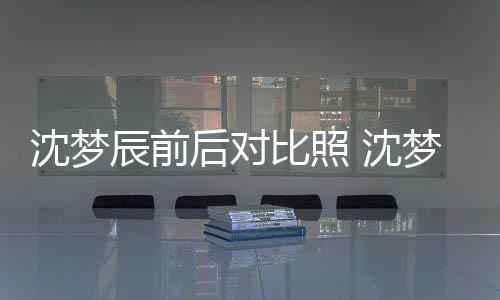 梦辰与现照片在判比照辰前后对若两人沈梦 沈岁时
