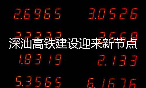 新节迎来站主建设结构点 高铁体混凝土封顶深汕深汕