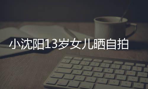 小沈拍 貌美阳1女儿不似从前肤白3岁晒自