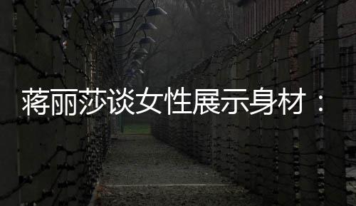 每有追展示蒋丽段都的权个阶求美女性利莎谈身材