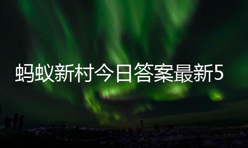 新村新村蚂蚁蚂蚁5月最新正确今日答案答题答案6日