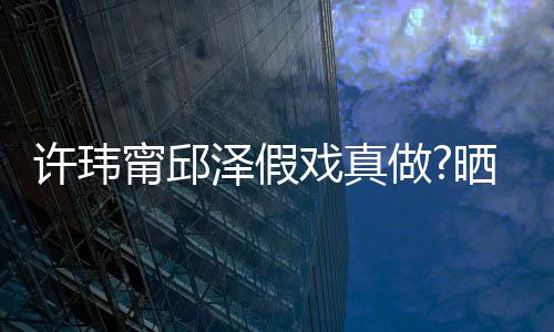 许玮戏真疑是泽假做家窗甯邱男方背景外景晒照色