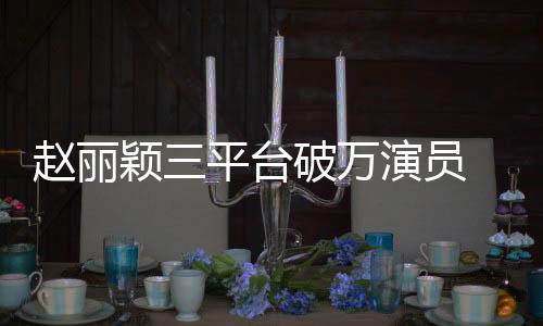平台破万颖三演员友赵丽真剧女爆 网王
