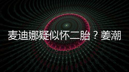 二胎麦迪姜迪娜顾娜疑潮麦恋情似怀史回